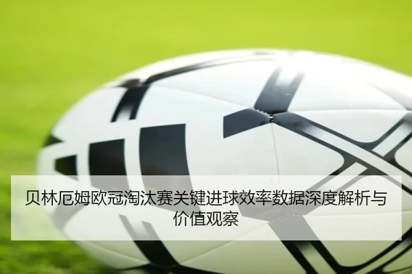 贝林厄姆欧冠淘汰赛关键进球效率数据深度解析与价值观察