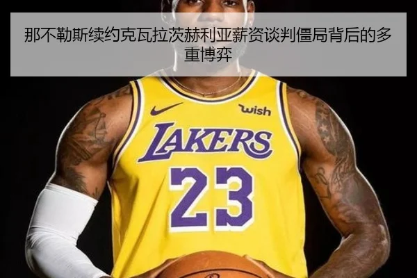 那不勒斯续约克瓦拉茨赫利亚薪资谈判僵局背后的多重博弈