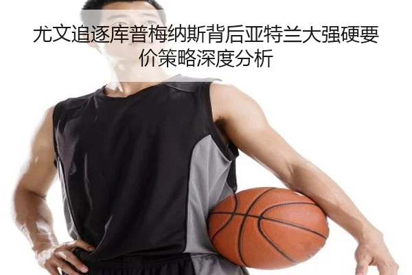 尤文追逐库普梅纳斯背后亚特兰大强硬要价策略深度分析