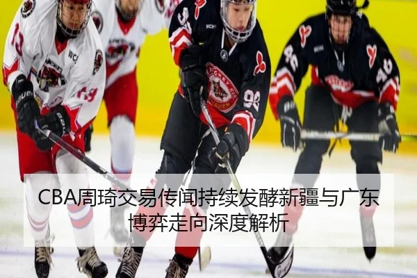 CBA周琦交易传闻持续发酵新疆与广东博弈走向深度解析