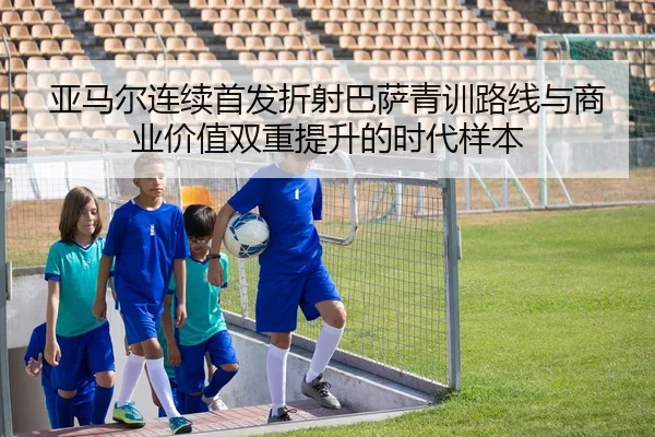 亚马尔连续首发折射巴萨青训路线与商业价值双重提升的时代样本