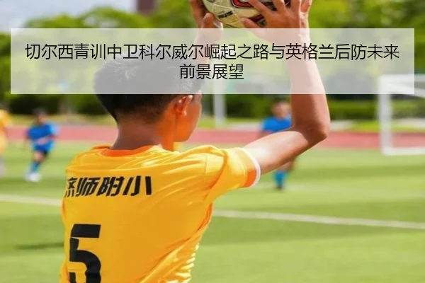 切尔西青训中卫科尔威尔崛起之路与英格兰后防未来前景展望
