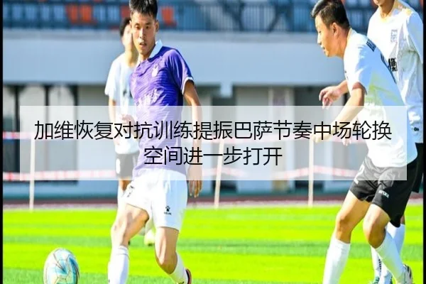 加维恢复对抗训练提振巴萨节奏中场轮换空间进一步打开